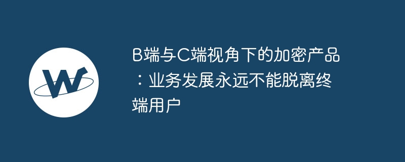 b端与c端视角下的加密产品:业务发展永远不能脱离终端用户